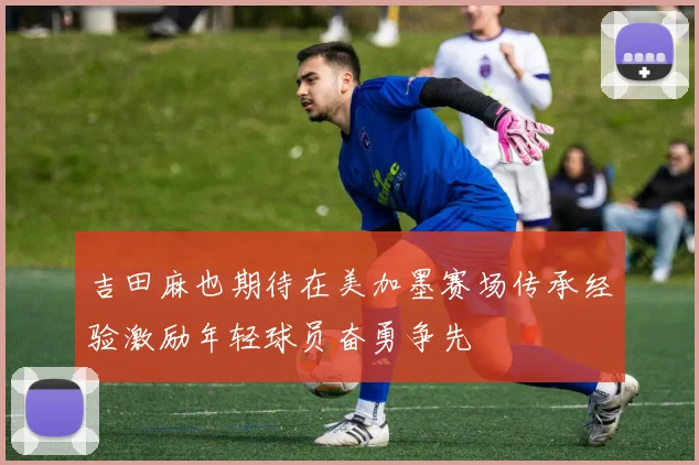 吉田麻也期待在美加墨赛场传承经验激励年轻球员奋勇争先