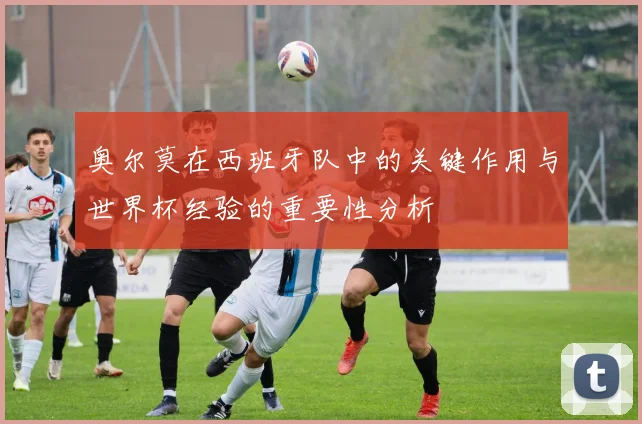 奥尔莫在西班牙队中的关键作用与世界杯经验的重要性分析
