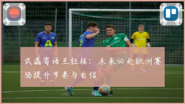 武磊寄语王钰栋：未来必赴欧洲赛场提升节奏与自信