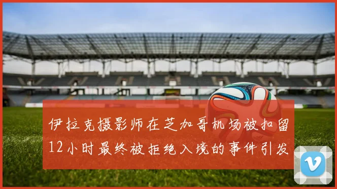 伊拉克摄影师在芝加哥机场被扣留12小时最终被拒绝入境的事件引发关注