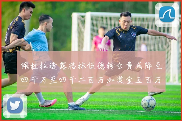 佩杜拉透露格林伍德转会费或降至四千万至四千二百万加奖金五百万至六百万